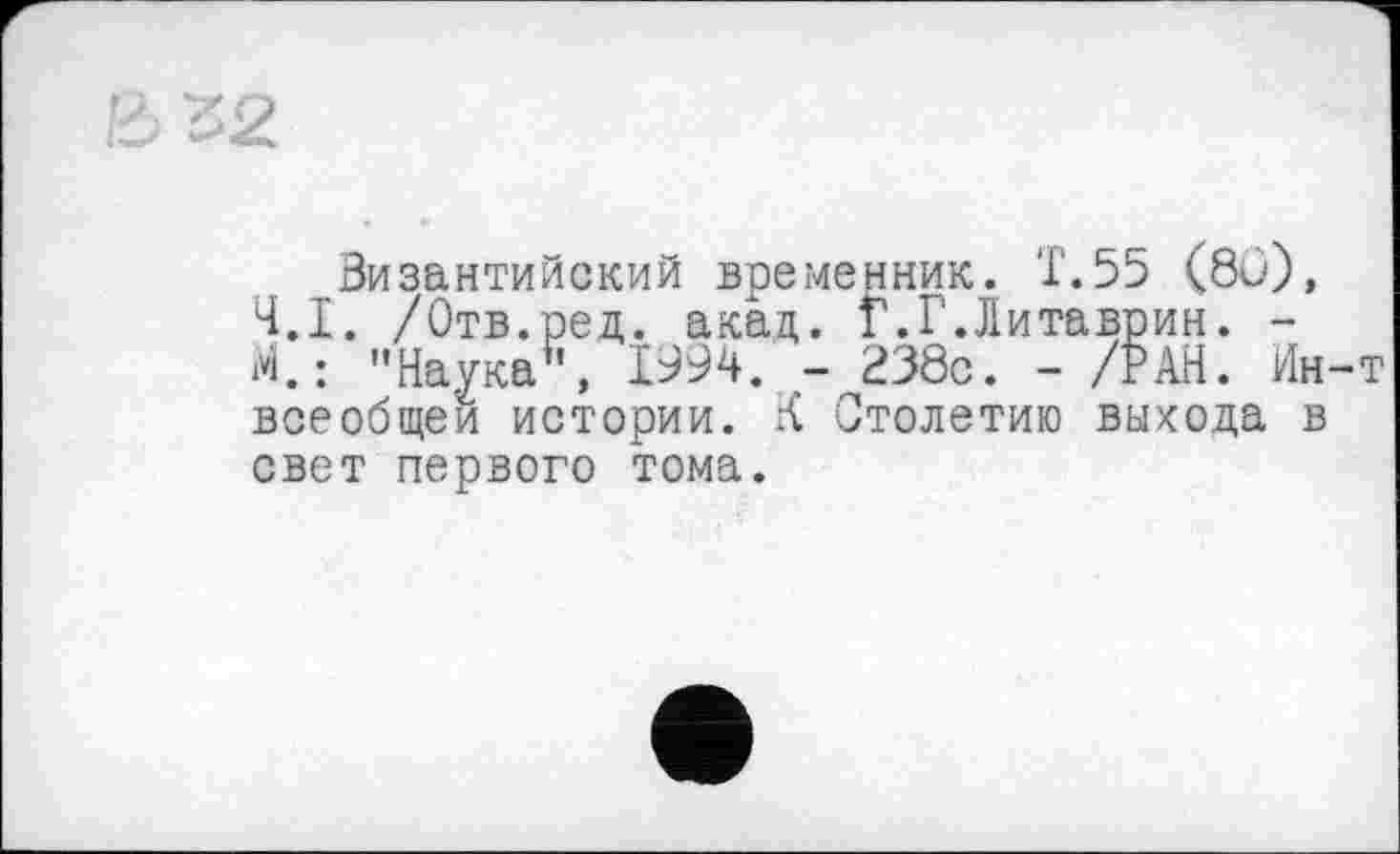 ﻿Византийский временник. Т.55 (8и), 4.1. /Отв.ред. акад,. Г.Г.Литаврин. -і*І.: "Наука”, 1994. - И38с. - /РАН. Ин всеобщей истории. К Столетию выхода в свет первого тома.